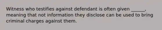 Witness who testifies against defendant is often given ______, meaning that not information they disclose can be used to bring criminal charges against them.