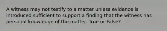 A witness may not testify to a matter unless evidence is introduced sufficient to support a finding that the witness has personal knowledge of the matter. True or False?