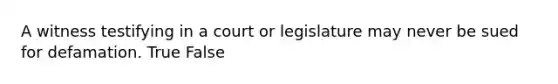 A witness testifying in a court or legislature may never be sued for defamation. True False