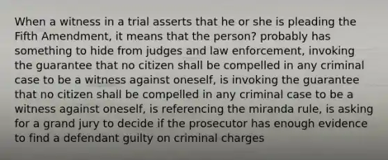 When a witness in a trial asserts that he or she is pleading the Fifth Amendment, it means that the person? probably has something to hide from judges and law enforcement, invoking the guarantee that no citizen shall be compelled in any criminal case to be a witness against oneself, is invoking the guarantee that no citizen shall be compelled in any criminal case to be a witness against oneself, is referencing the miranda rule, is asking for a grand jury to decide if the prosecutor has enough evidence to find a defendant guilty on criminal charges