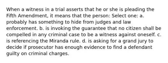 When a witness in a trial asserts that he or she is pleading the Fifth Amendment, it means that the person: Select one: a. probably has something to hide from judges and law enforcement. b. is invoking the guarantee that no citizen shall be compelled in any criminal case to be a witness against oneself. c. is referencing the Miranda rule. d. is asking for a grand jury to decide if prosecutor has enough evidence to find a defendant guilty on criminal charges.