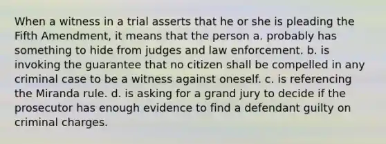 When a witness in a trial asserts that he or she is pleading the Fifth Amendment, it means that the person a. probably has something to hide from judges and law enforcement. b. is invoking the guarantee that no citizen shall be compelled in any criminal case to be a witness against oneself. c. is referencing the Miranda rule. d. is asking for a grand jury to decide if the prosecutor has enough evidence to find a defendant guilty on criminal charges.