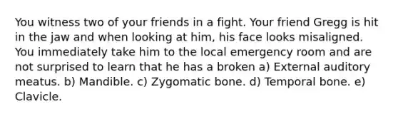 You witness two of your friends in a fight. Your friend Gregg is hit in the jaw and when looking at him, his face looks misaligned. You immediately take him to the local emergency room and are not surprised to learn that he has a broken a) External auditory meatus. b) Mandible. c) Zygomatic bone. d) Temporal bone. e) Clavicle.