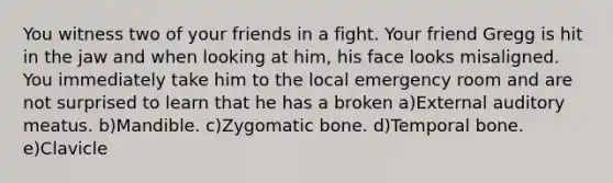 You witness two of your friends in a fight. Your friend Gregg is hit in the jaw and when looking at him, his face looks misaligned. You immediately take him to the local emergency room and are not surprised to learn that he has a broken a)External auditory meatus. b)Mandible. c)Zygomatic bone. d)Temporal bone. e)Clavicle