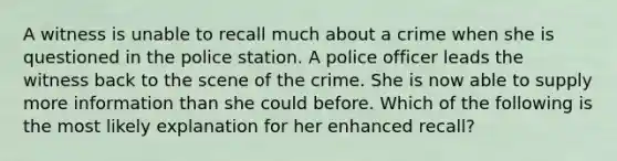 A witness is unable to recall much about a crime when she is questioned in the police station. A police officer leads the witness back to the scene of the crime. She is now able to supply more information than she could before. Which of the following is the most likely explanation for her enhanced recall?