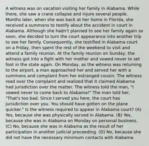 A witness was on vacation visiting her family in Alabama. While there, she saw a crane collapse and injure several people. Months later, when she was back at her home in Florida, she received a summons to testify about the accident in court in Alabama. Although she hadn't planned to see her family again so soon, she decided to turn the court appearance into another trip to see her family. Consequently, she testified in Alabama court on a Friday, then spent the rest of the weekend to visit and attend a family reunion. At the family reunion on Sunday, the witness got into a fight with her mother and vowed never to set foot in the state again. On Monday, as the witness was returning to the airport, a man approached her and served her with a summons and complaint from her estranged cousin. The witness read over the complaint and realized that it claimed Alabama had jurisdiction over the matter. The witness told the man, "I vowed never to come back to Alabama!" The man told her, "That's too bad. Since I served you here, the court has jurisdiction over you. You should have gotten on the plane quicker." Is the witness required to appear in Alabama court? (A) Yes, because she was physically served in Alabama. (B) Yes, because she was in Alabama on Monday on personal business. (C) No, because she was in Alabama as the result of her participation in another judicial proceeding. (D) No, because she did not have the necessary minimum contacts with Alabama.