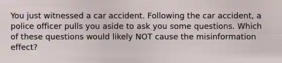 You just witnessed a car accident. Following the car accident, a police officer pulls you aside to ask you some questions. Which of these questions would likely NOT cause the misinformation effect?