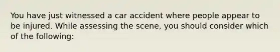 You have just witnessed a car accident where people appear to be injured. While assessing the scene, you should consider which of the following: