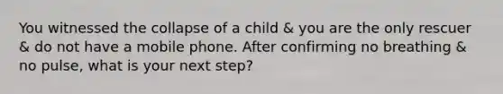 You witnessed the collapse of a child & you are the only rescuer & do not have a mobile phone. After confirming no breathing & no pulse, what is your next step?