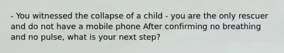 - You witnessed the collapse of a child - you are the only rescuer and do not have a mobile phone After confirming no breathing and no pulse, what is your next step?