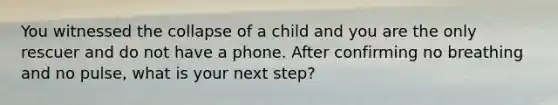 You witnessed the collapse of a child and you are the only rescuer and do not have a phone. After confirming no breathing and no pulse, what is your next step?