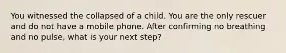 You witnessed the collapsed of a child. You are the only rescuer and do not have a mobile phone. After confirming no breathing and no pulse, what is your next step?