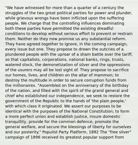 "We have witnessed for more than a quarter of a century the struggles of the two great political parties for power and plunder, while grievous wrongs have been inflicted upon the suffering people. We charge that the controlling influences dominating both these parties have permitted the existing dreadful conditions to develop without serious effort to prevent or restrain them. Neither do they now promise us any substantial reform. They have agreed together to ignore, in the coming campaign, every issue but one. They propose to drown the outcries of a plundered people with the uproar of a sham battle over the tariff, so that capitalists, corporations, national banks, rings, trusts, watered stock, the demonetization of silver and the oppressions of the usurers may all be lost sight of. They propose to sacrifice our homes, lives, and children on the altar of mammon; to destroy the multitude in order to secure corruption funds from the millionaires. "Assembled on the anniversary of the birthday of the nation, and filled with the spirit of the grand general and chief who established our independence, we seek to restore the government of the Republic to the hands of 'the plain people,' with which class it originated. We assert our purposes to be identical with the purposes of the National Constitution; to form a more perfect union and establish justice, insure domestic tranquillity, provide for the common defence, promote the general welfare, and secure the blessings of liberty for ourselves and our posterity." Populist Party Platform, 1892 The "free silver" campaign of 1896 received its greatest popular support from