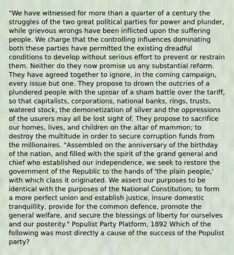 "We have witnessed for more than a quarter of a century the struggles of the two great political parties for power and plunder, while grievous wrongs have been inflicted upon the suffering people. We charge that the controlling influences dominating both these parties have permitted the existing dreadful conditions to develop without serious effort to prevent or restrain them. Neither do they now promise us any substantial reform. They have agreed together to ignore, in the coming campaign, every issue but one. They propose to drown the outcries of a plundered people with the uproar of a sham battle over the tariff, so that capitalists, corporations, national banks, rings, trusts, watered stock, the demonetization of silver and the oppressions of the usurers may all be lost sight of. They propose to sacrifice our homes, lives, and children on the altar of mammon; to destroy the multitude in order to secure corruption funds from the millionaires. "Assembled on the anniversary of the birthday of the nation, and filled with the spirit of the grand general and chief who established our independence, we seek to restore the government of the Republic to the hands of 'the plain people,' with which class it originated. We assert our purposes to be identical with the purposes of the National Constitution; to form a more perfect union and establish justice, insure domestic tranquillity, provide for the common defence, promote the general welfare, and secure the blessings of liberty for ourselves and our posterity." Populist Party Platform, 1892 Which of the following was most directly a cause of the success of the Populist party?