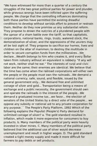 "We have witnessed for more than a quarter of a century the struggles of the two great political parties for power and plunder, while grievous wrongs have been inflicted upon the suffering people. We charge that the controlling influences dominating both these parties have permitted the existing dreadful conditions to develop without serious effort to prevent or restrain them. Neither do they now promise us any substantial reform. They propose to drown the outcries of a plundered people with the uproar of a sham battle over the tariff, so that capitalists, corporations, national banks, rings, trusts, watered stock, the demonetization of silver, and the oppressions of the usurers may all be lost sight of. They propose to sacrifice our homes, lives and children on the altar of mammon; to destroy the multitude in order to secure corruption funds from the millionaires...We declare...Wealth belongs to him who creates it, and every dollar taken from industry without an equivalent is robbery. "If any will not work, neither shall he eat." The interests of rural and civic labor are the same; their enemies are identical. We believe that the time has come when the railroad corporations will either own the people or the people must own the railroads...We demand a national currency, safe, sound, and flexible, issued by the general government only... We demand free and unlimited coinage of silver and gold... Transportation being a means of exchange and a public necessity, the government should own and operate the railroads in the interest of the people...We demand a graduated income tax...we favor... the election of senators of the United States by a direct vote of the people... we oppose any subsidy or national aid to any private corporation for any purpose.`` The People's Party Platform, 1892 Which of the following explains the Populist (People's) Party demand for unlimited coinage of silver? a. The gold standard resulted in inflation, which made it more expensive for consumers to buy products. b. Many members of the political party were heavily invested in silver mines. C. Many members of the political party believed that the additional use of silver would decrease unemployment and result in higher wages. D. The gold standard created a tight money supply and made it more difficult for farmers to pay debts or sell products.