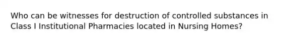 Who can be witnesses for destruction of controlled substances in Class I Institutional Pharmacies located in Nursing Homes?