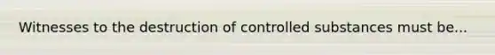 Witnesses to the destruction of controlled substances must be...