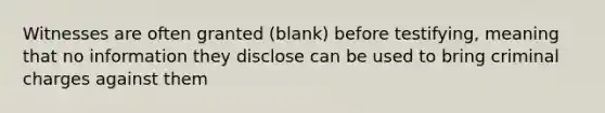 Witnesses are often granted (blank) before testifying, meaning that no information they disclose can be used to bring criminal charges against them