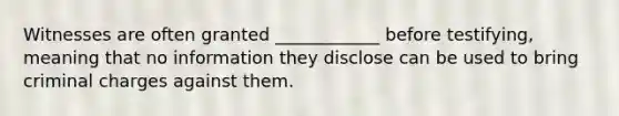 Witnesses are often granted ____________ before testifying, meaning that no information they disclose can be used to bring criminal charges against them.