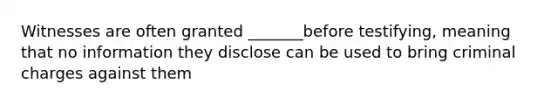 Witnesses are often granted _______before testifying, meaning that no information they disclose can be used to bring criminal charges against them