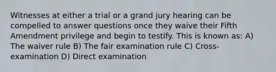 Witnesses at either a trial or a grand jury hearing can be compelled to answer questions once they waive their Fifth Amendment privilege and begin to testify. This is known as: A) The waiver rule B) The fair examination rule C) Cross-examination D) Direct examination