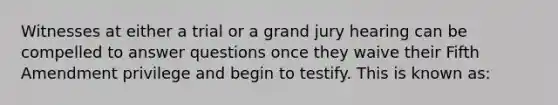 Witnesses at either a trial or a grand jury hearing can be compelled to answer questions once they waive their Fifth Amendment privilege and begin to testify. This is known as: