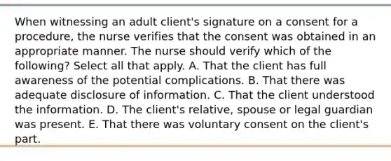 When witnessing an adult client's signature on a consent for a procedure, the nurse verifies that the consent was obtained in an appropriate manner. The nurse should verify which of the following? Select all that apply. A. That the client has full awareness of the potential complications. B. That there was adequate disclosure of information. C. That the client understood the information. D. The client's relative, spouse or legal guardian was present. E. That there was voluntary consent on the client's part.