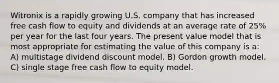 Witronix is a rapidly growing U.S. company that has increased free cash flow to equity and dividends at an average rate of 25% per year for the last four years. The present value model that is most appropriate for estimating the value of this company is a: A) multistage dividend discount model. B) Gordon growth model. C) single stage free cash flow to equity model.