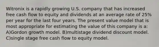 Witronix is a rapidly growing U.S. company that has increased free cash flow to equity and dividends at an average rate of 25% per year for the last four years. The present value model that is most appropriate for estimating the value of this company is a: A)Gordon growth model. B)multistage dividend discount model. C)single stage free cash flow to equity model.