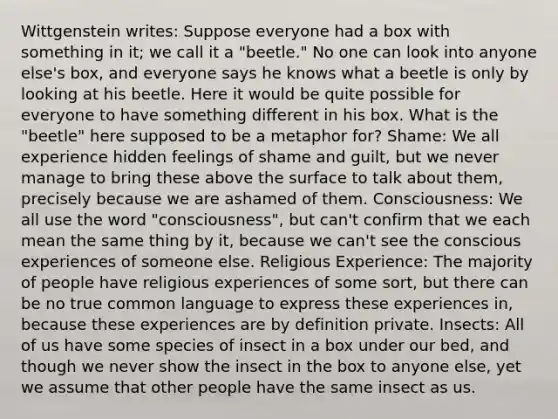 Wittgenstein writes: Suppose everyone had a box with something in it; we call it a "beetle." No one can look into anyone else's box, and everyone says he knows what a beetle is only by looking at his beetle. Here it would be quite possible for everyone to have something different in his box. What is the "beetle" here supposed to be a metaphor for? Shame: We all experience hidden feelings of shame and guilt, but we never manage to bring these above the surface to talk about them, precisely because we are ashamed of them. Consciousness: We all use the word "consciousness", but can't confirm that we each mean the same thing by it, because we can't see the conscious experiences of someone else. Religious Experience: The majority of people have religious experiences of some sort, but there can be no true common language to express these experiences in, because these experiences are by definition private. Insects: All of us have some species of insect in a box under our bed, and though we never show the insect in the box to anyone else, yet we assume that other people have the same insect as us.