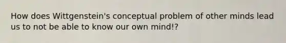 How does Wittgenstein's conceptual problem of other minds lead us to not be able to know our own mind!?