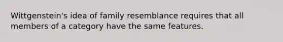 Wittgenstein's idea of family resemblance requires that all members of a category have the same features.