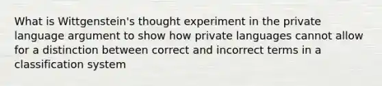 What is Wittgenstein's thought experiment in the private language argument to show how private languages cannot allow for a distinction between correct and incorrect terms in a classification system