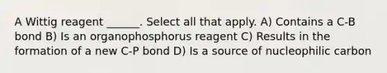 A Wittig reagent ______. Select all that apply. A) Contains a C-B bond B) Is an organophosphorus reagent C) Results in the formation of a new C-P bond D) Is a source of nucleophilic carbon