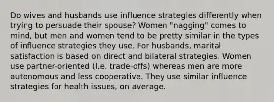 Do wives and husbands use influence strategies differently when trying to persuade their spouse? Women "nagging" comes to mind, but men and women tend to be pretty similar in the types of influence strategies they use. For husbands, marital satisfaction is based on direct and bilateral strategies. Women use partner-oriented (I.e. trade-offs) whereas men are more autonomous and less cooperative. They use similar influence strategies for health issues, on average.