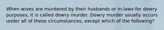 When wives are murdered by their husbands or in-laws for dowry purposes, it is called dowry murder. Dowry murder usually occurs under all of these circumstances, except which of the following?