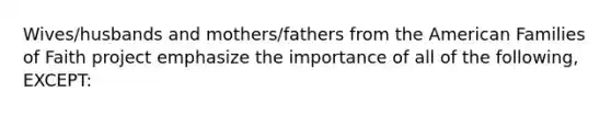 Wives/husbands and mothers/fathers from the American Families of Faith project emphasize the importance of all of the following, EXCEPT: