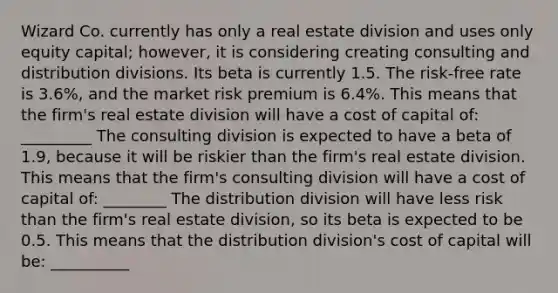 Wizard Co. currently has only a real estate division and uses only equity capital; however, it is considering creating consulting and distribution divisions. Its beta is currently 1.5. The risk-free rate is 3.6%, and the market risk premium is 6.4%. This means that the firm's real estate division will have a cost of capital of: _________ The consulting division is expected to have a beta of 1.9, because it will be riskier than the firm's real estate division. This means that the firm's consulting division will have a cost of capital of: ________ The distribution division will have less risk than the firm's real estate division, so its beta is expected to be 0.5. This means that the distribution division's cost of capital will be: __________