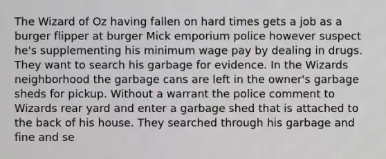 The Wizard of Oz having fallen on hard times gets a job as a burger flipper at burger Mick emporium police however suspect he's supplementing his minimum wage pay by dealing in drugs. They want to search his garbage for evidence. In the Wizards neighborhood the garbage cans are left in the owner's garbage sheds for pickup. Without a warrant the police comment to Wizards rear yard and enter a garbage shed that is attached to the back of his house. They searched through his garbage and fine and se