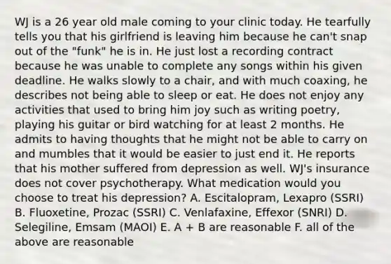 WJ is a 26 year old male coming to your clinic today. He tearfully tells you that his girlfriend is leaving him because he can't snap out of the "funk" he is in. He just lost a recording contract because he was unable to complete any songs within his given deadline. He walks slowly to a chair, and with much coaxing, he describes not being able to sleep or eat. He does not enjoy any activities that used to bring him joy such as writing poetry, playing his guitar or bird watching for at least 2 months. He admits to having thoughts that he might not be able to carry on and mumbles that it would be easier to just end it. He reports that his mother suffered from depression as well. WJ's insurance does not cover psychotherapy. What medication would you choose to treat his depression? A. Escitalopram, Lexapro (SSRI) B. Fluoxetine, Prozac (SSRI) C. Venlafaxine, Effexor (SNRI) D. Selegiline, Emsam (MAOI) E. A + B are reasonable F. all of the above are reasonable