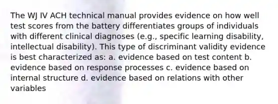 The WJ IV ACH technical manual provides evidence on how well test scores from the battery differentiates groups of individuals with different clinical diagnoses (e.g., specific learning disability, intellectual disability). This type of discriminant validity evidence is best characterized as: a. evidence based on test content b. evidence based on response processes c. evidence based on internal structure d. evidence based on relations with other variables