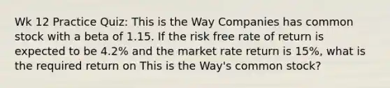 Wk 12 Practice Quiz: This is the Way Companies has common stock with a beta of 1.15. If the risk free rate of return is expected to be 4.2% and the market rate return is 15%, what is the required return on This is the Way's common stock?