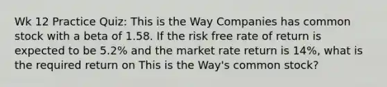 Wk 12 Practice Quiz: This is the Way Companies has common stock with a beta of 1.58. If the risk free rate of return is expected to be 5.2% and the market rate return is 14%, what is the required return on This is the Way's common stock?