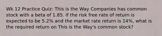 Wk 12 Practice Quiz: This is the Way Companies has common stock with a beta of 1.85. If the risk free rate of return is expected to be 5.2% and the market rate return is 14%, what is the required return on This is the Way's common stock?