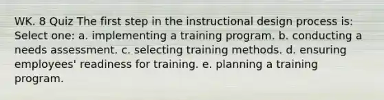 WK. 8 Quiz The first step in the instructional design process is: Select one: a. implementing a training program. b. conducting a needs assessment. c. selecting training methods. d. ensuring employees' readiness for training. e. planning a training program.