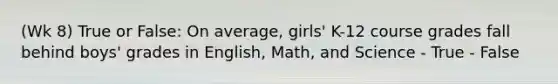 (Wk 8) True or False: On average, girls' K-12 course grades fall behind boys' grades in English, Math, and Science - True - False