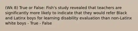 (Wk 8) True or False: Fish's study revealed that teachers are significantly more likely to indicate that they would refer Black and Latinx boys for learning disability evaluation than non-Latinx white boys - True - False