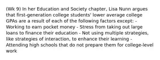 (Wk 9) In her Education and Society chapter, Lisa Nunn argues that first-generation college students' lower average college GPAs are a result of each of the following factors except: - Working to earn pocket money - Stress from taking out large loans to finance their education - Not using multiple strategies, like strategies of interaction, to enhance their learning - Attending high schools that do not prepare them for college-level work