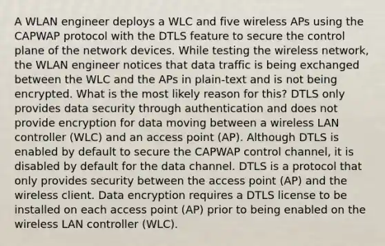 A WLAN engineer deploys a WLC and five wireless APs using the CAPWAP protocol with the DTLS feature to secure the control plane of the network devices. While testing the wireless network, the WLAN engineer notices that data traffic is being exchanged between the WLC and the APs in plain-text and is not being encrypted. What is the most likely reason for this? DTLS only provides data security through authentication and does not provide encryption for data moving between a wireless LAN controller (WLC) and an access point (AP). Although DTLS is enabled by default to secure the CAPWAP control channel, it is disabled by default for the data channel. DTLS is a protocol that only provides security between the access point (AP) and the wireless client. Data encryption requires a DTLS license to be installed on each access point (AP) prior to being enabled on the wireless LAN controller (WLC).