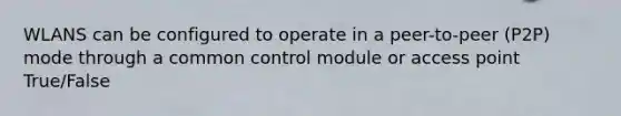 WLANS can be configured to operate in a peer-to-peer (P2P) mode through a common control module or access point True/False